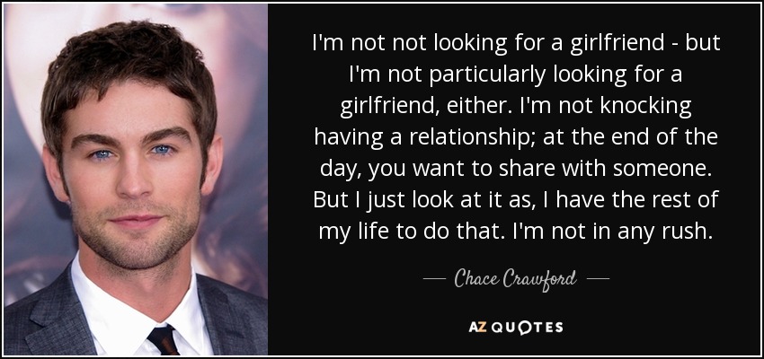 I'm not not looking for a girlfriend - but I'm not particularly looking for a girlfriend, either. I'm not knocking having a relationship; at the end of the day, you want to share with someone. But I just look at it as, I have the rest of my life to do that. I'm not in any rush. - Chace Crawford