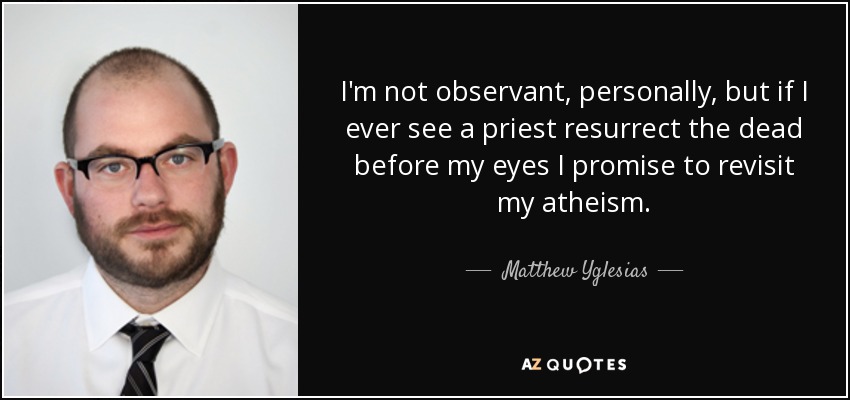 I'm not observant, personally, but if I ever see a priest resurrect the dead before my eyes I promise to revisit my atheism. - Matthew Yglesias