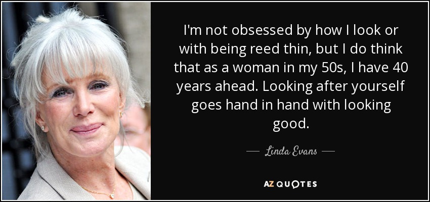 I'm not obsessed by how I look or with being reed thin, but I do think that as a woman in my 50s, I have 40 years ahead. Looking after yourself goes hand in hand with looking good. - Linda Evans
