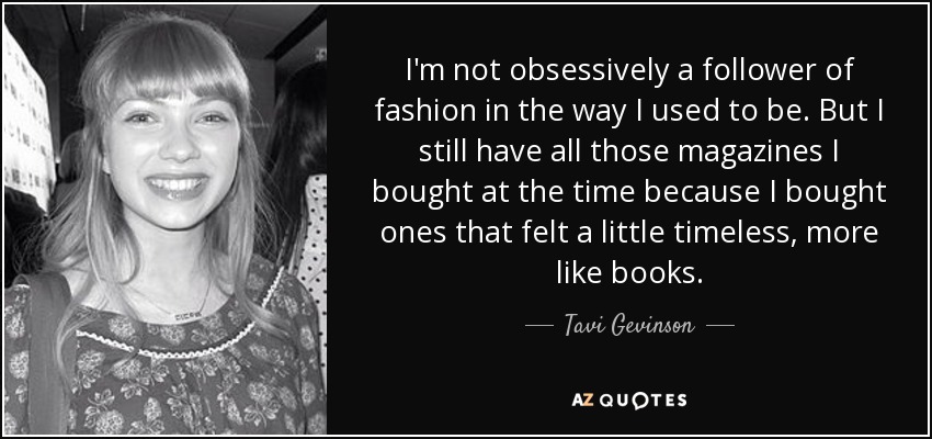 I'm not obsessively a follower of fashion in the way I used to be. But I still have all those magazines I bought at the time because I bought ones that felt a little timeless, more like books. - Tavi Gevinson