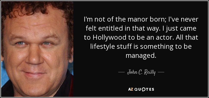 I'm not of the manor born; I've never felt entitled in that way. I just came to Hollywood to be an actor. All that lifestyle stuff is something to be managed. - John C. Reilly