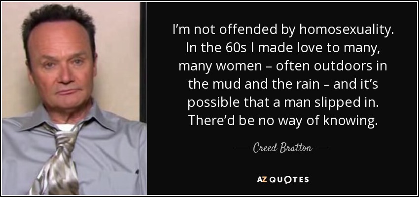 I’m not offended by homosexuality. In the 60s I made love to many, many women – often outdoors in the mud and the rain – and it’s possible that a man slipped in. There’d be no way of knowing. - Creed Bratton