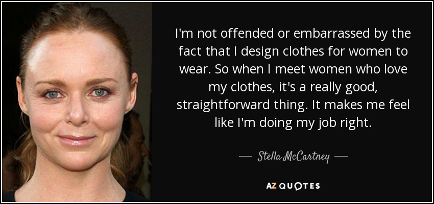 I'm not offended or embarrassed by the fact that I design clothes for women to wear. So when I meet women who love my clothes, it's a really good, straightforward thing. It makes me feel like I'm doing my job right. - Stella McCartney