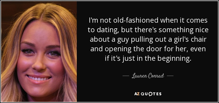 I'm not old-fashioned when it comes to dating, but there's something nice about a guy pulling out a girl's chair and opening the door for her, even if it's just in the beginning. - Lauren Conrad
