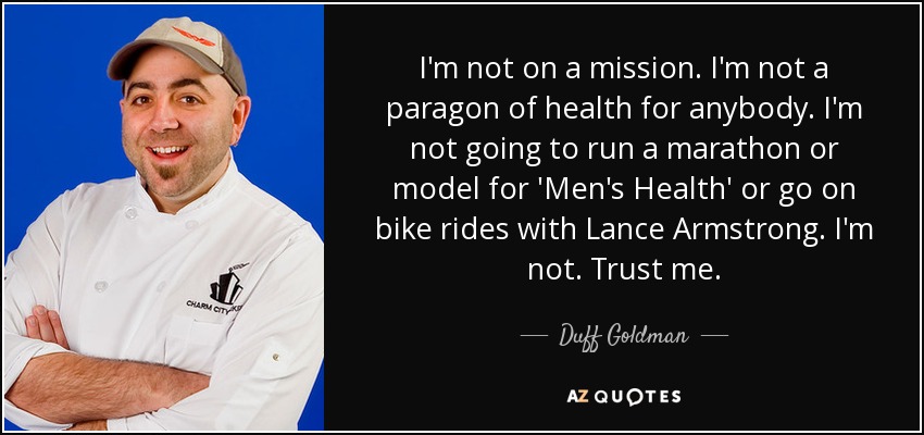 I'm not on a mission. I'm not a paragon of health for anybody. I'm not going to run a marathon or model for 'Men's Health' or go on bike rides with Lance Armstrong. I'm not. Trust me. - Duff Goldman