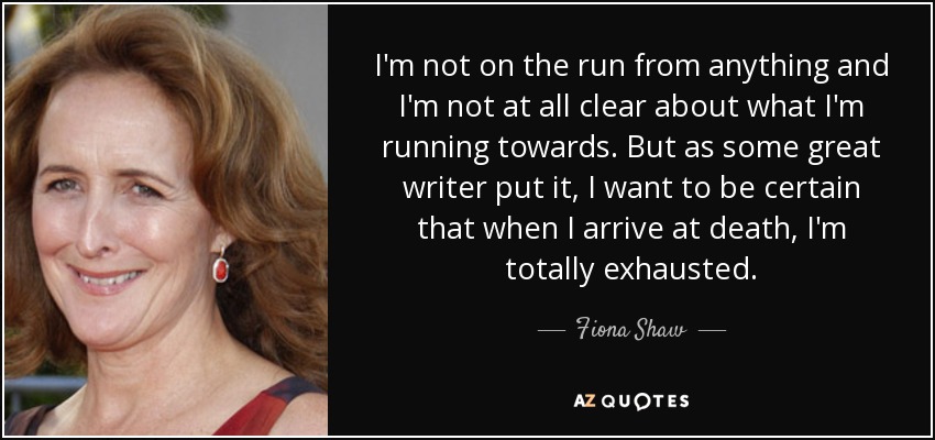 I'm not on the run from anything and I'm not at all clear about what I'm running towards. But as some great writer put it, I want to be certain that when I arrive at death, I'm totally exhausted. - Fiona Shaw