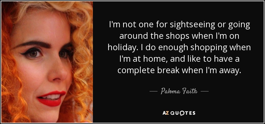I'm not one for sightseeing or going around the shops when I'm on holiday. I do enough shopping when I'm at home, and like to have a complete break when I'm away. - Paloma Faith