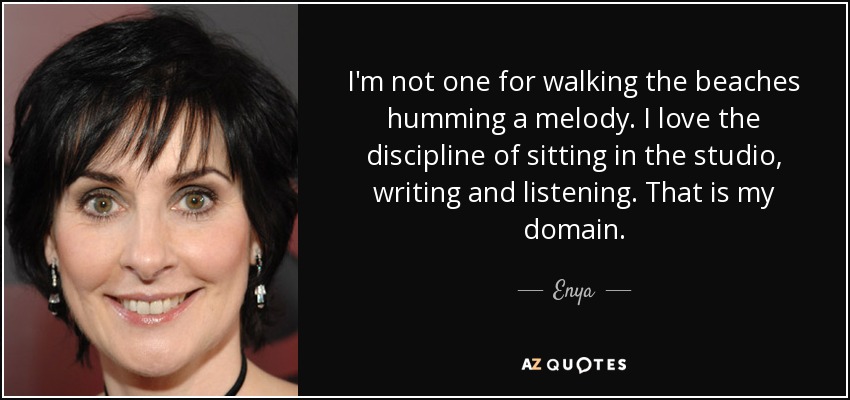 I'm not one for walking the beaches humming a melody. I love the discipline of sitting in the studio, writing and listening. That is my domain. - Enya