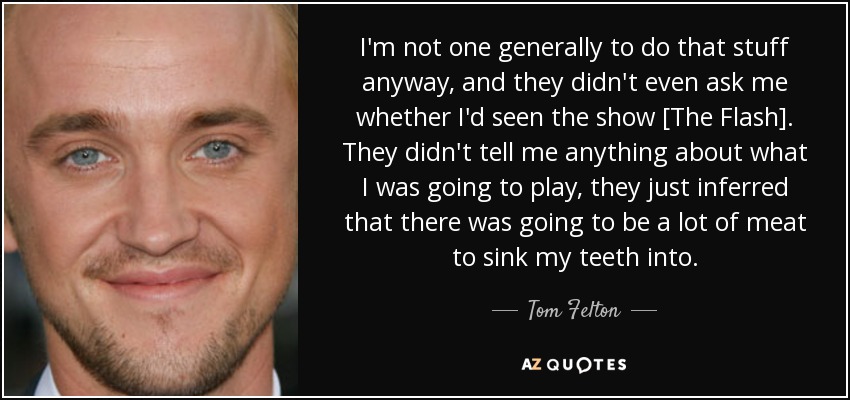 I'm not one generally to do that stuff anyway, and they didn't even ask me whether I'd seen the show [The Flash]. They didn't tell me anything about what I was going to play, they just inferred that there was going to be a lot of meat to sink my teeth into. - Tom Felton