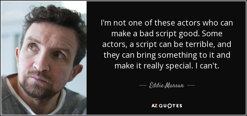 I'm not one of these actors who can make a bad script good. Some actors, a script can be terrible, and they can bring something to it and make it really special. I can't. - Eddie Marsan