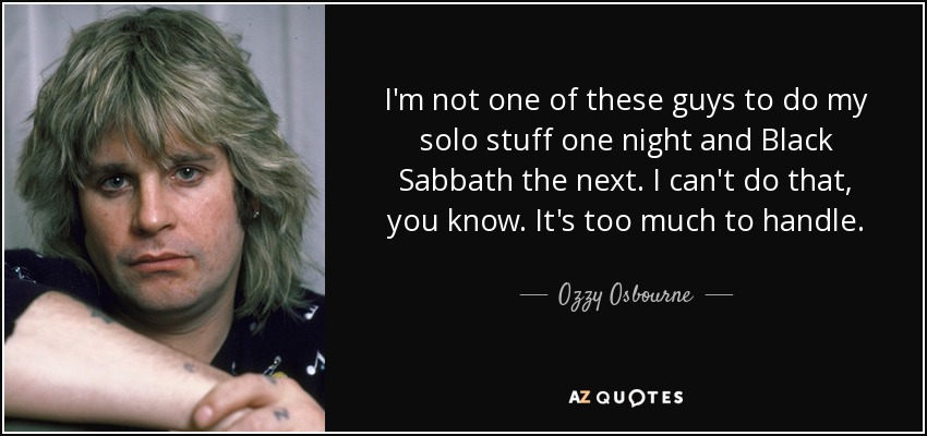 I'm not one of these guys to do my solo stuff one night and Black Sabbath the next. I can't do that, you know. It's too much to handle. - Ozzy Osbourne