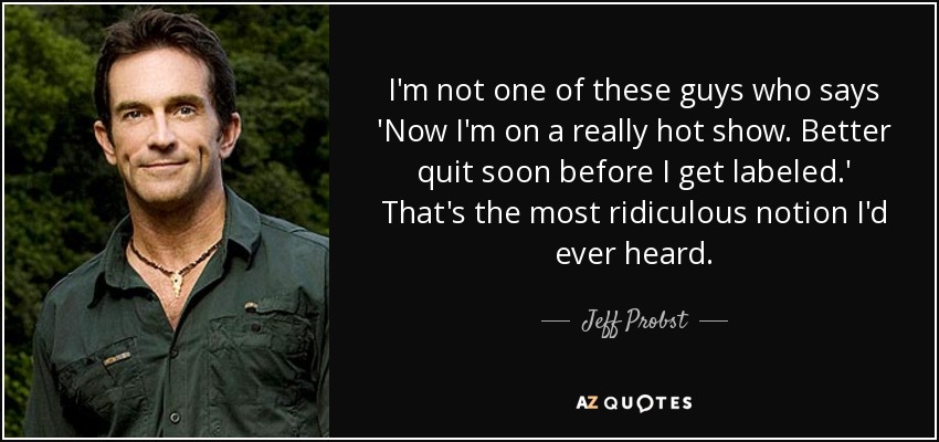 I'm not one of these guys who says 'Now I'm on a really hot show. Better quit soon before I get labeled.' That's the most ridiculous notion I'd ever heard. - Jeff Probst