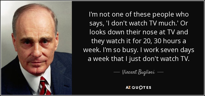I'm not one of these people who says, 'I don't watch TV much.' Or looks down their nose at TV and they watch it for 20, 30 hours a week. I'm so busy. I work seven days a week that I just don't watch TV. - Vincent Bugliosi