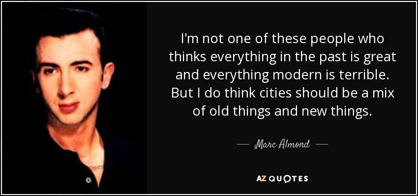 I'm not one of these people who thinks everything in the past is great and everything modern is terrible. But I do think cities should be a mix of old things and new things. - Marc Almond