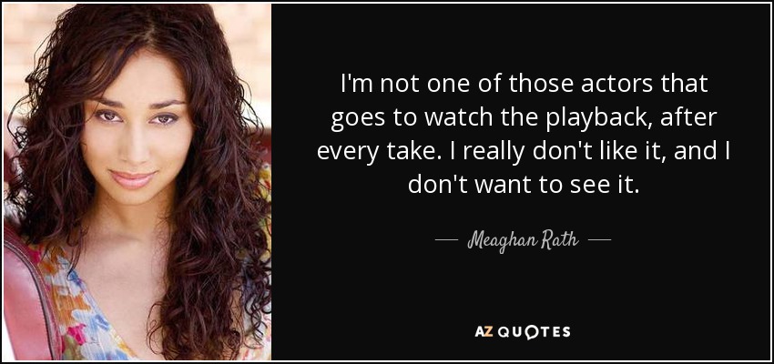 I'm not one of those actors that goes to watch the playback, after every take. I really don't like it, and I don't want to see it. - Meaghan Rath