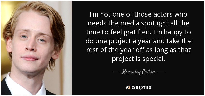 I'm not one of those actors who needs the media spotlight all the time to feel gratified. I'm happy to do one project a year and take the rest of the year off as long as that project is special. - Macaulay Culkin