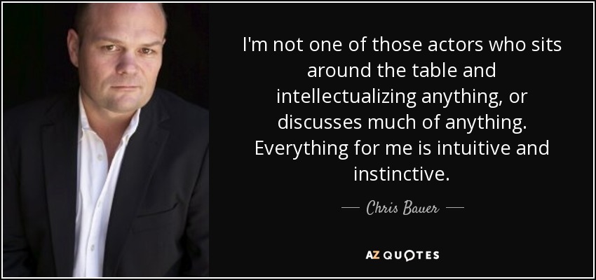 I'm not one of those actors who sits around the table and intellectualizing anything, or discusses much of anything. Everything for me is intuitive and instinctive. - Chris Bauer