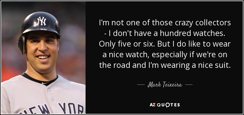 I'm not one of those crazy collectors - I don't have a hundred watches. Only five or six. But I do like to wear a nice watch, especially if we're on the road and I'm wearing a nice suit. - Mark Teixeira