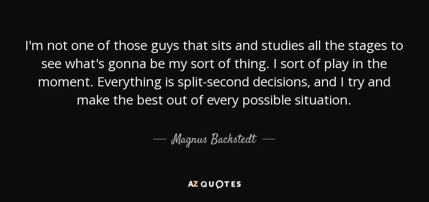 I'm not one of those guys that sits and studies all the stages to see what's gonna be my sort of thing. I sort of play in the moment. Everything is split-second decisions, and I try and make the best out of every possible situation. - Magnus Backstedt