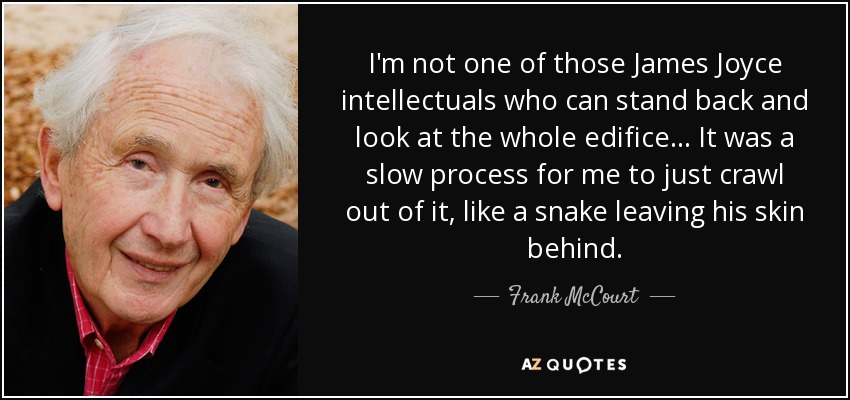 I'm not one of those James Joyce intellectuals who can stand back and look at the whole edifice... It was a slow process for me to just crawl out of it, like a snake leaving his skin behind. - Frank McCourt