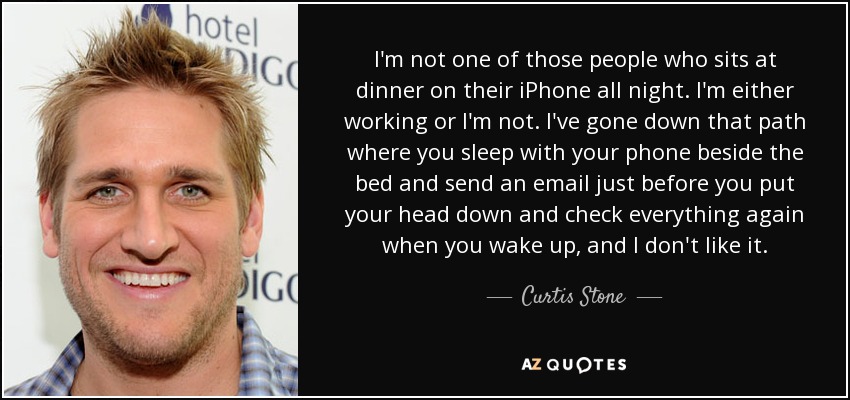 I'm not one of those people who sits at dinner on their iPhone all night. I'm either working or I'm not. I've gone down that path where you sleep with your phone beside the bed and send an email just before you put your head down and check everything again when you wake up, and I don't like it. - Curtis Stone