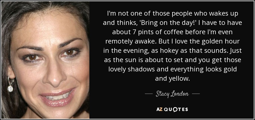 I'm not one of those people who wakes up and thinks, 'Bring on the day!' I have to have about 7 pints of coffee before I'm even remotely awake. But I love the golden hour in the evening, as hokey as that sounds. Just as the sun is about to set and you get those lovely shadows and everything looks gold and yellow. - Stacy London