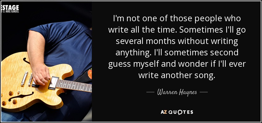 I'm not one of those people who write all the time. Sometimes I'll go several months without writing anything. I'll sometimes second guess myself and wonder if I'll ever write another song. - Warren Haynes