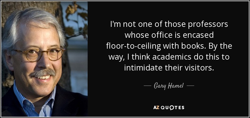 I'm not one of those professors whose office is encased floor-to-ceiling with books. By the way, I think academics do this to intimidate their visitors. - Gary Hamel