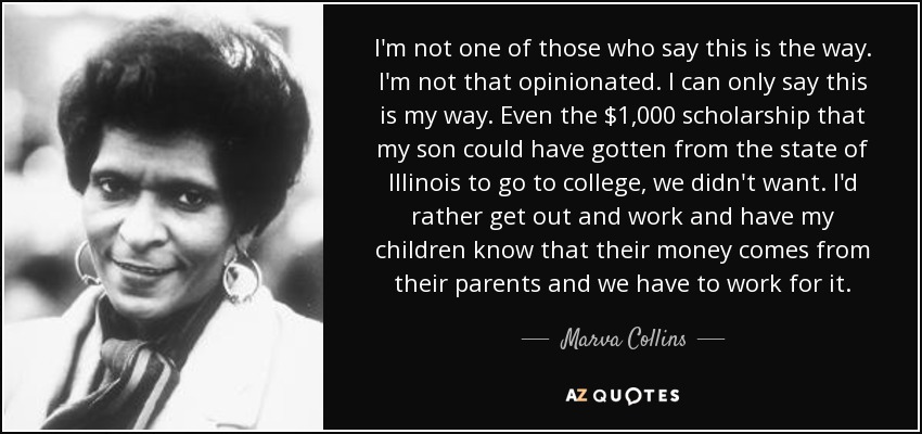 I'm not one of those who say this is the way. I'm not that opinionated. I can only say this is my way. Even the $1,000 scholarship that my son could have gotten from the state of Illinois to go to college, we didn't want. I'd rather get out and work and have my children know that their money comes from their parents and we have to work for it. - Marva Collins