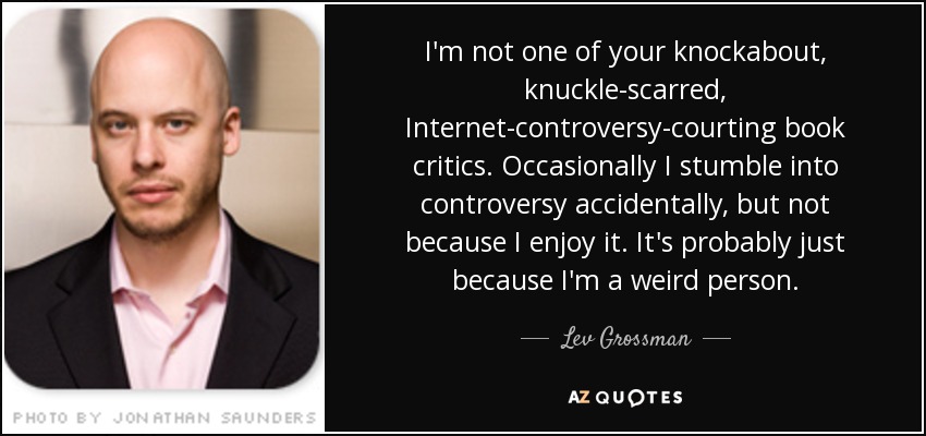 I'm not one of your knockabout, knuckle-scarred, Internet-controversy-courting book critics. Occasionally I stumble into controversy accidentally, but not because I enjoy it. It's probably just because I'm a weird person. - Lev Grossman