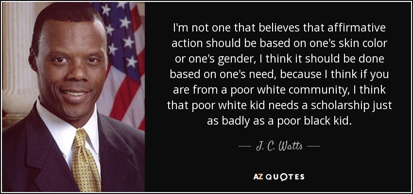 I'm not one that believes that affirmative action should be based on one's skin color or one's gender, I think it should be done based on one's need, because I think if you are from a poor white community, I think that poor white kid needs a scholarship just as badly as a poor black kid. - J. C. Watts
