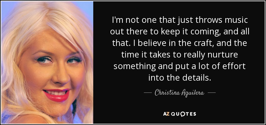 I'm not one that just throws music out there to keep it coming, and all that. I believe in the craft, and the time it takes to really nurture something and put a lot of effort into the details. - Christina Aguilera