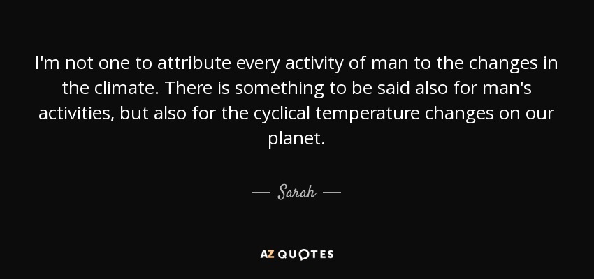 I'm not one to attribute every activity of man to the changes in the climate. There is something to be said also for man's activities, but also for the cyclical temperature changes on our planet. - Sarah