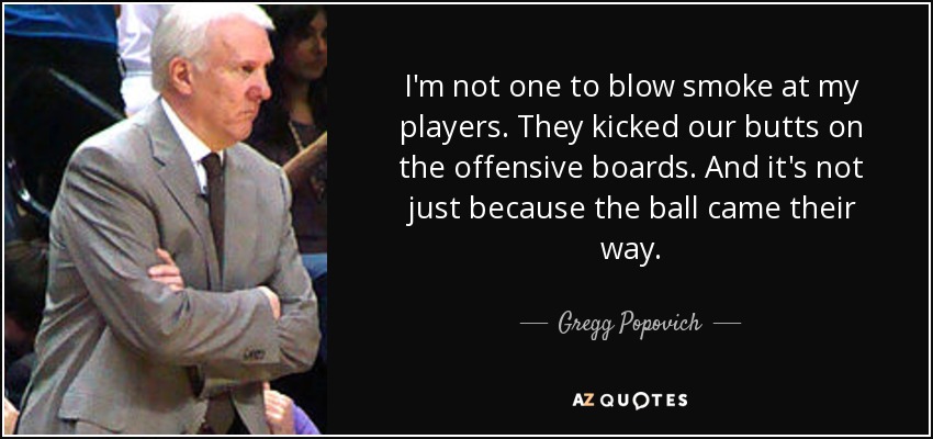 I'm not one to blow smoke at my players. They kicked our butts on the offensive boards. And it's not just because the ball came their way. - Gregg Popovich