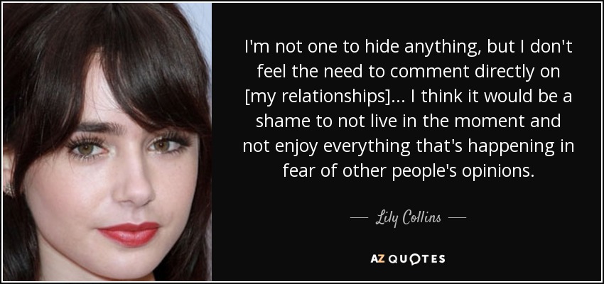 I'm not one to hide anything, but I don't feel the need to comment directly on [my relationships]... I think it would be a shame to not live in the moment and not enjoy everything that's happening in fear of other people's opinions. - Lily Collins