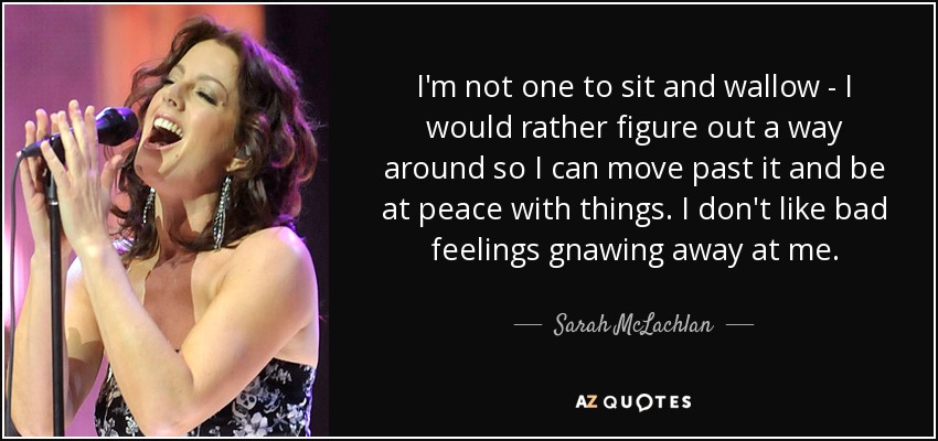 I'm not one to sit and wallow - I would rather figure out a way around so I can move past it and be at peace with things. I don't like bad feelings gnawing away at me. - Sarah McLachlan