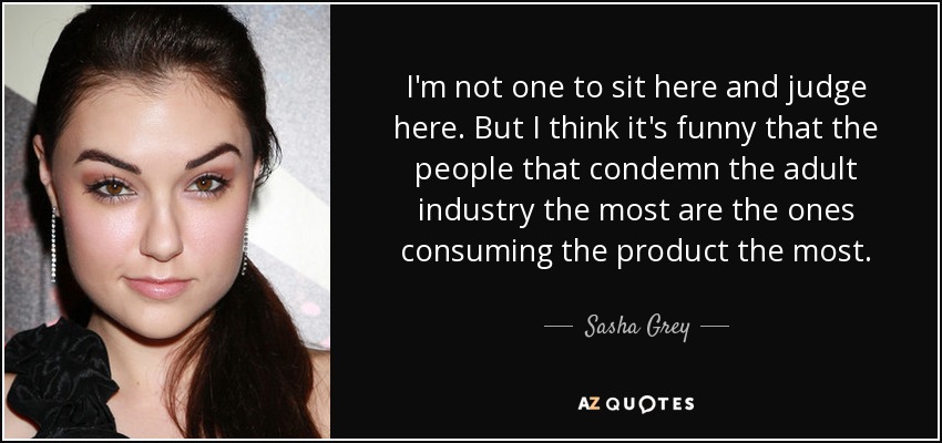 I'm not one to sit here and judge here. But I think it's funny that the people that condemn the adult industry the most are the ones consuming the product the most. - Sasha Grey