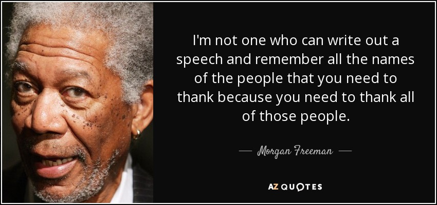 I'm not one who can write out a speech and remember all the names of the people that you need to thank because you need to thank all of those people. - Morgan Freeman
