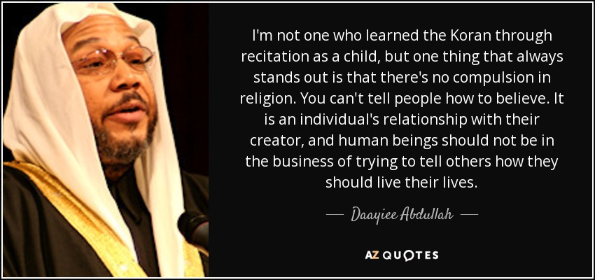 I'm not one who learned the Koran through recitation as a child, but one thing that always stands out is that there's no compulsion in religion. You can't tell people how to believe. It is an individual's relationship with their creator, and human beings should not be in the business of trying to tell others how they should live their lives. - Daayiee Abdullah