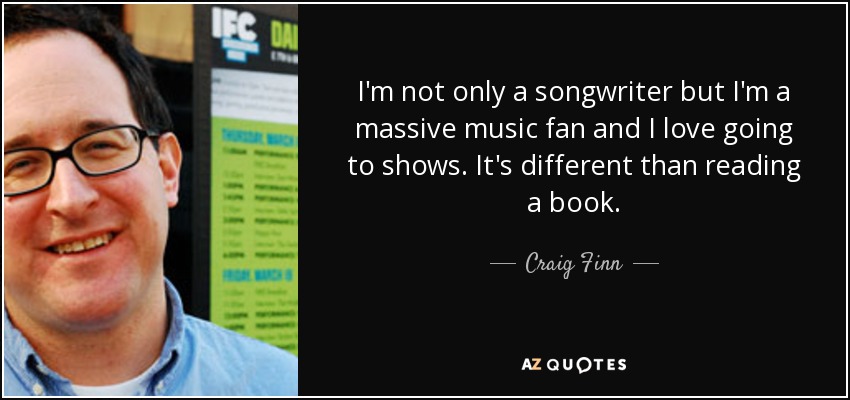 I'm not only a songwriter but I'm a massive music fan and I love going to shows. It's different than reading a book. - Craig Finn
