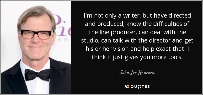 I'm not only a writer, but have directed and produced, know the difficulties of the line producer, can deal with the studio, can talk with the director and get his or her vision and help exact that. I think it just gives you more tools. - John Lee Hancock