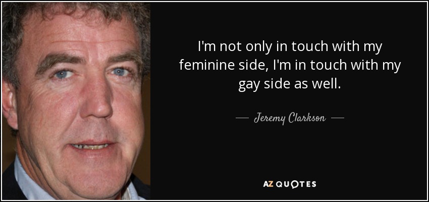 I'm not only in touch with my feminine side, I'm in touch with my gay side as well. - Jeremy Clarkson
