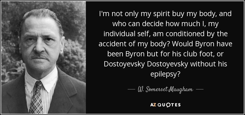 I'm not only my spirit buy my body, and who can decide how much I, my individual self, am conditioned by the accident of my body? Would Byron have been Byron but for his club foot, or Dostoyevsky Dostoyevsky without his epilepsy? - W. Somerset Maugham