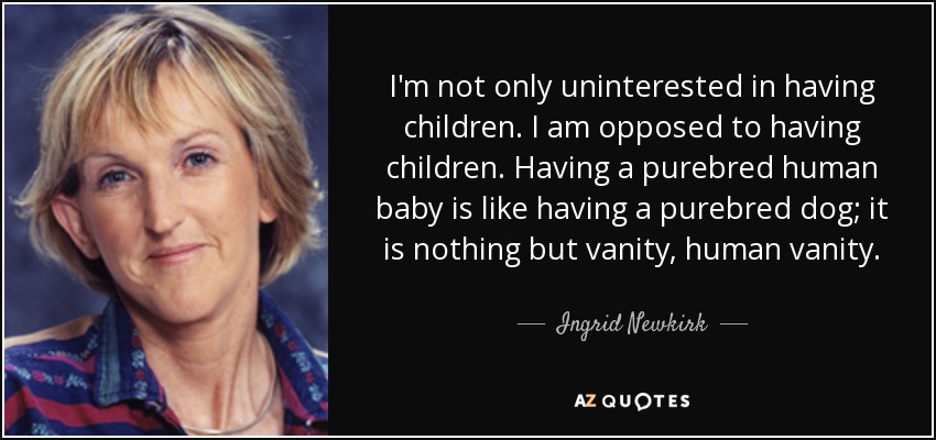 I'm not only uninterested in having children. I am opposed to having children. Having a purebred human baby is like having a purebred dog; it is nothing but vanity, human vanity. - Ingrid Newkirk