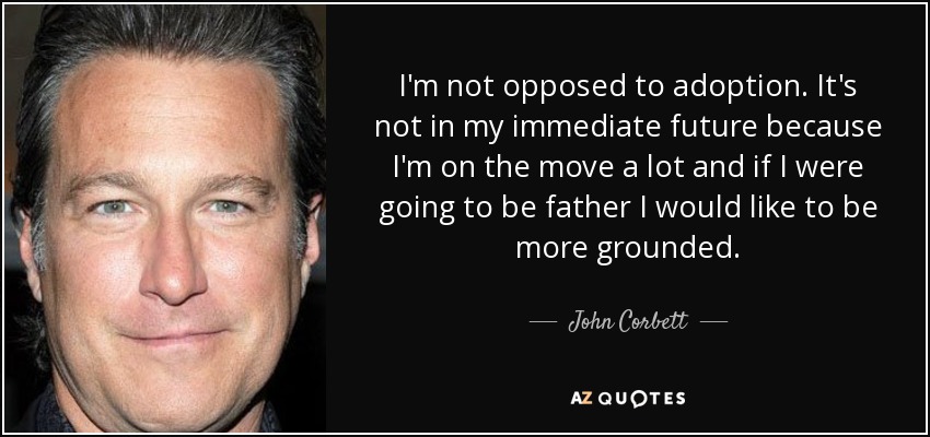 I'm not opposed to adoption. It's not in my immediate future because I'm on the move a lot and if I were going to be father I would like to be more grounded. - John Corbett