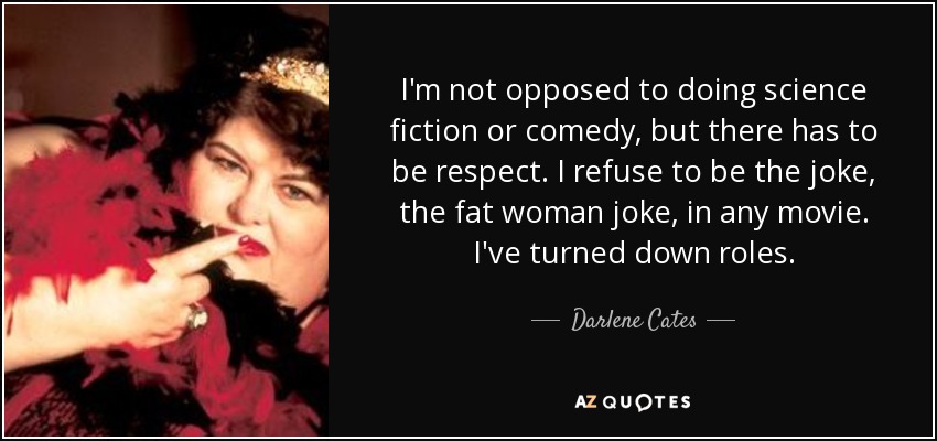 I'm not opposed to doing science fiction or comedy, but there has to be respect. I refuse to be the joke, the fat woman joke, in any movie. I've turned down roles. - Darlene Cates