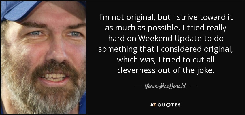 I'm not original, but I strive toward it as much as possible. I tried really hard on Weekend Update to do something that I considered original, which was, I tried to cut all cleverness out of the joke. - Norm MacDonald