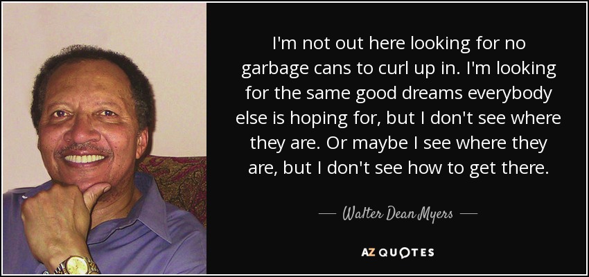I'm not out here looking for no garbage cans to curl up in. I'm looking for the same good dreams everybody else is hoping for, but I don't see where they are. Or maybe I see where they are, but I don't see how to get there. - Walter Dean Myers