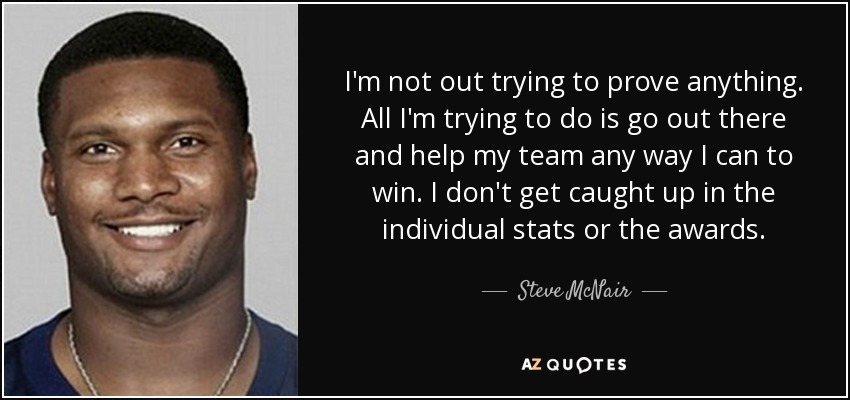 I'm not out trying to prove anything. All I'm trying to do is go out there and help my team any way I can to win. I don't get caught up in the individual stats or the awards. - Steve McNair