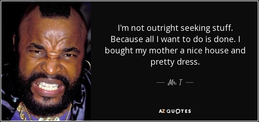 I'm not outright seeking stuff. Because all I want to do is done. I bought my mother a nice house and pretty dress. - Mr. T